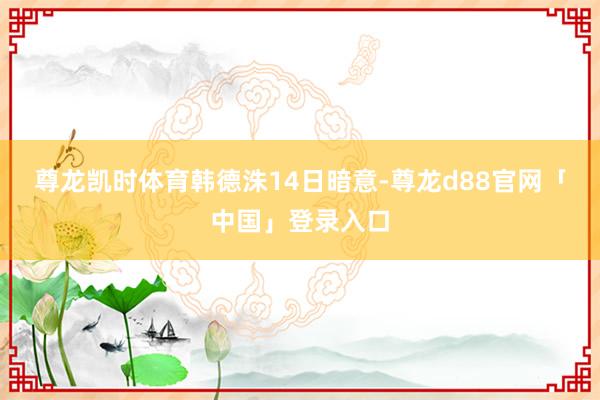 尊龙凯时体育　　韩德洙14日暗意-尊龙d88官网「中国」登录入口