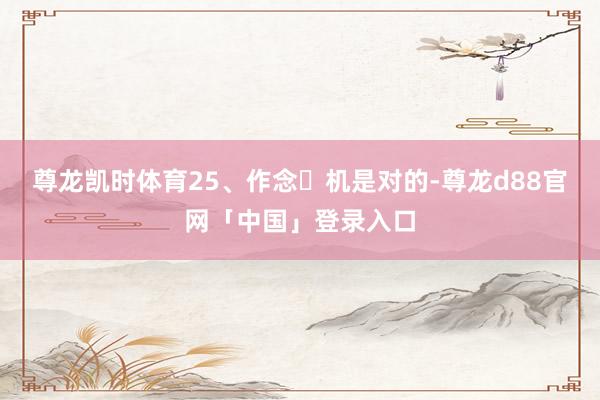 尊龙凯时体育25、作念⼿机是对的-尊龙d88官网「中国」登录入口