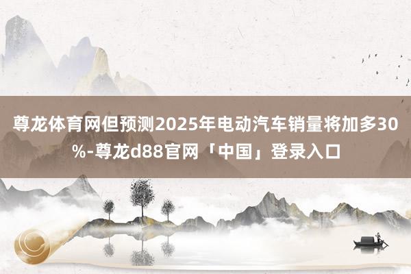 尊龙体育网但预测2025年电动汽车销量将加多30%-尊龙d88官网「中国」登录入口