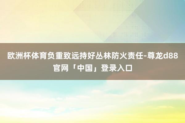欧洲杯体育负重致远持好丛林防火责任-尊龙d88官网「中国」登录入口