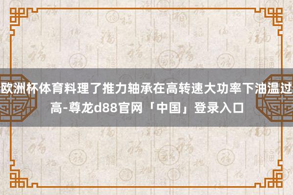 欧洲杯体育料理了推力轴承在高转速大功率下油温过高-尊龙d88官网「中国」登录入口