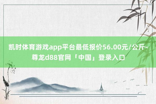 凯时体育游戏app平台最低报价56.00元/公斤-尊龙d88官网「中国」登录入口