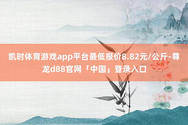 凯时体育游戏app平台最低报价8.82元/公斤-尊龙d88官网「中国」登录入口