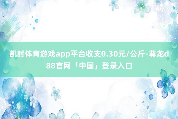 凯时体育游戏app平台收支0.30元/公斤-尊龙d88官网「中国」登录入口