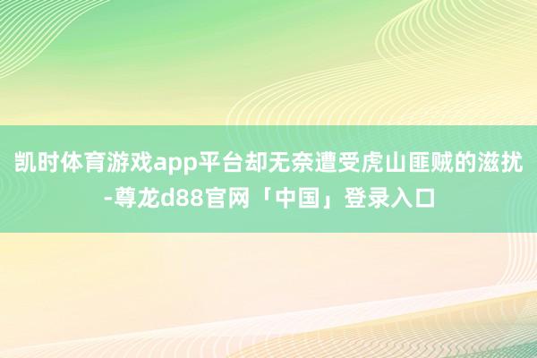 凯时体育游戏app平台却无奈遭受虎山匪贼的滋扰-尊龙d88官网「中国」登录入口