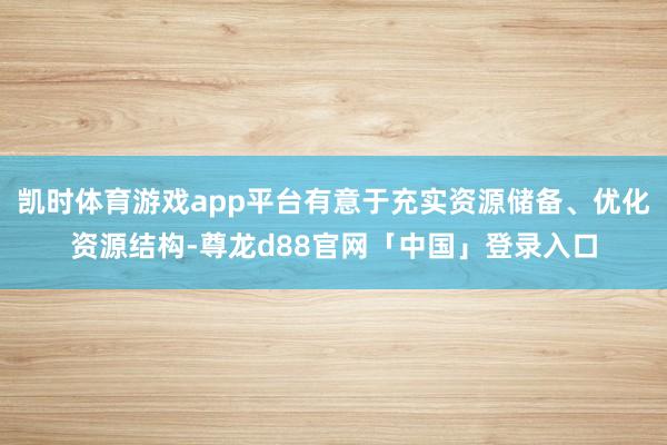 凯时体育游戏app平台有意于充实资源储备、优化资源结构-尊龙d88官网「中国」登录入口