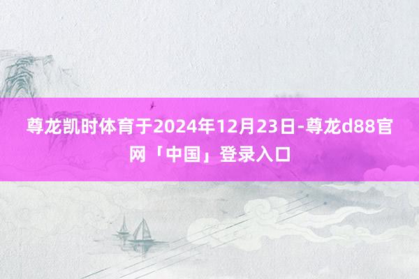 尊龙凯时体育于2024年12月23日-尊龙d88官网「中国」登录入口