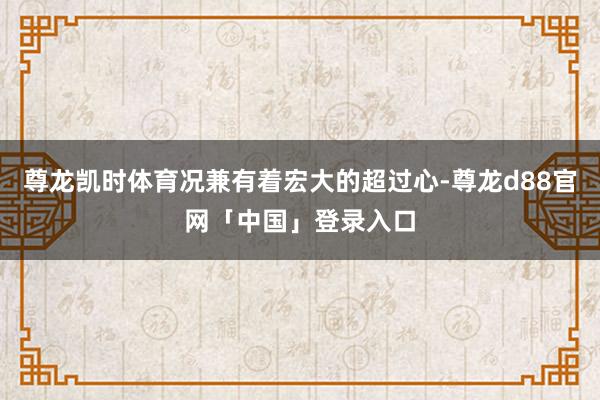 尊龙凯时体育况兼有着宏大的超过心-尊龙d88官网「中国」登录入口