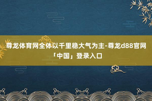 尊龙体育网全体以千里稳大气为主-尊龙d88官网「中国」登录入口
