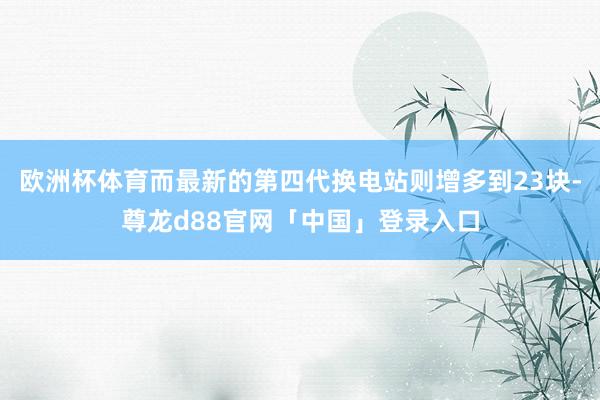 欧洲杯体育而最新的第四代换电站则增多到23块-尊龙d88官网「中国」登录入口