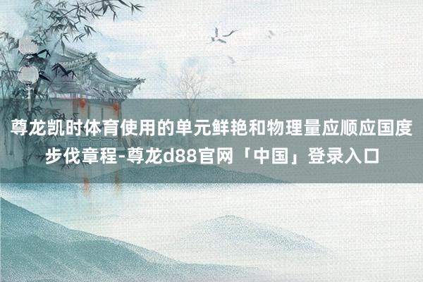 尊龙凯时体育使用的单元鲜艳和物理量应顺应国度步伐章程-尊龙d88官网「中国」登录入口
