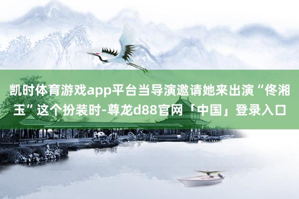 凯时体育游戏app平台当导演邀请她来出演“佟湘玉”这个扮装时-尊龙d88官网「中国」登录入口