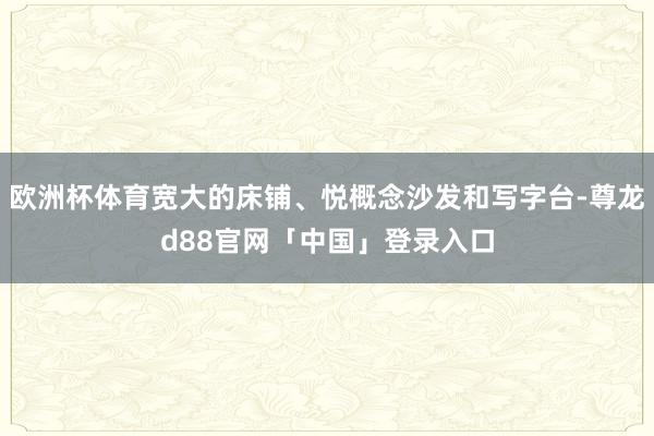 欧洲杯体育宽大的床铺、悦概念沙发和写字台-尊龙d88官网「中国」登录入口
