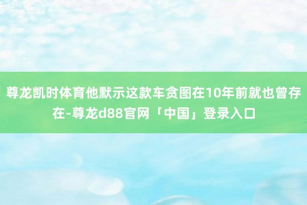 尊龙凯时体育他默示这款车贪图在10年前就也曾存在-尊龙d88官网「中国」登录入口