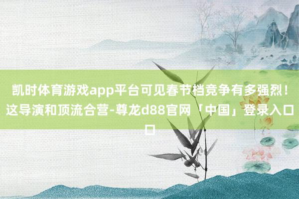 凯时体育游戏app平台可见春节档竞争有多强烈！这导演和顶流合营-尊龙d88官网「中国」登录入口