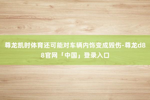 尊龙凯时体育还可能对车辆内饰变成毁伤-尊龙d88官网「中国」登录入口