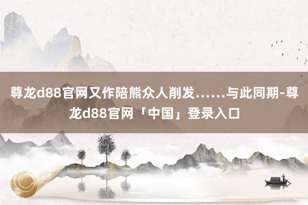 尊龙d88官网又作陪熊众人削发……与此同期-尊龙d88官网「中国」登录入口