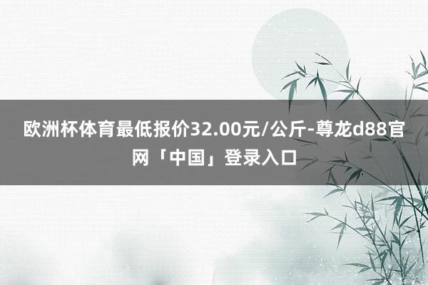 欧洲杯体育最低报价32.00元/公斤-尊龙d88官网「中国」登录入口