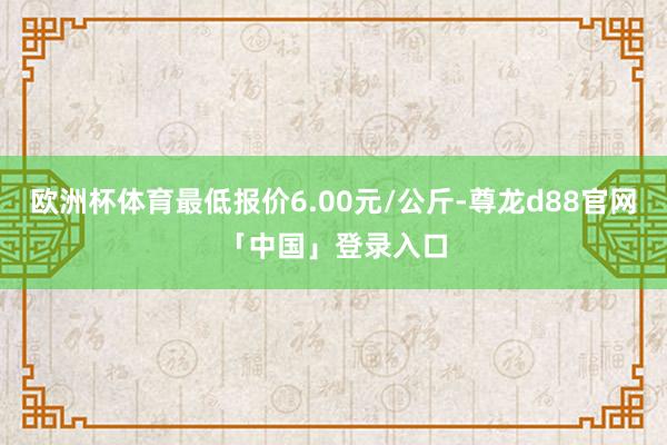 欧洲杯体育最低报价6.00元/公斤-尊龙d88官网「中国」登录入口