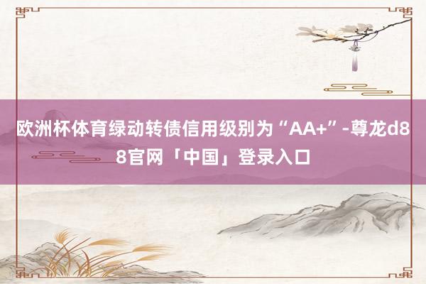 欧洲杯体育绿动转债信用级别为“AA+”-尊龙d88官网「中国」登录入口