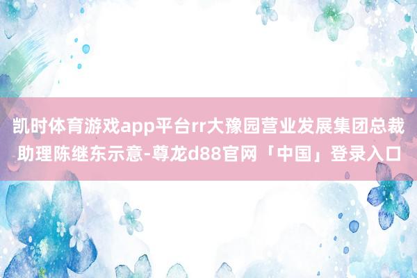 凯时体育游戏app平台rr大豫园营业发展集团总裁助理陈继东示意-尊龙d88官网「中国」登录入口