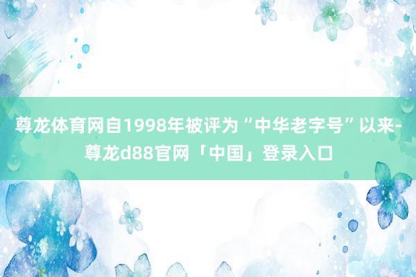 尊龙体育网自1998年被评为“中华老字号”以来-尊龙d88官网「中国」登录入口