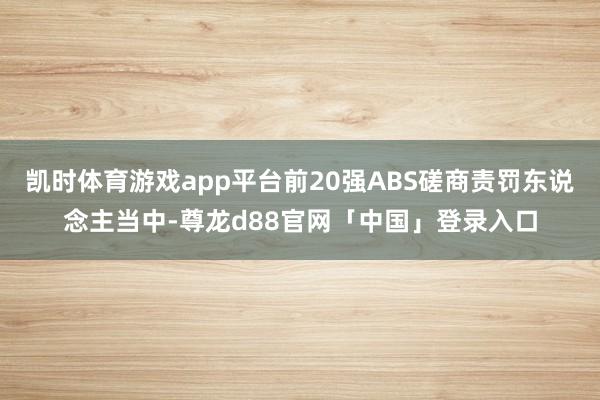 凯时体育游戏app平台前20强ABS磋商责罚东说念主当中-尊龙d88官网「中国」登录入口