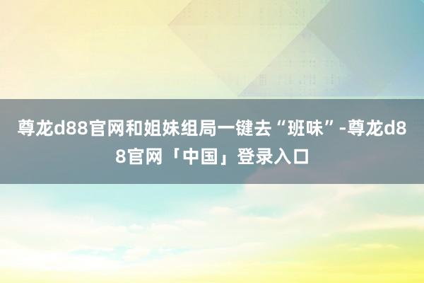 尊龙d88官网和姐妹组局一键去“班味”-尊龙d88官网「中国」登录入口