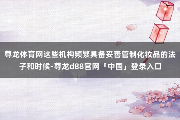 尊龙体育网这些机构频繁具备妥善管制化妆品的法子和时候-尊龙d88官网「中国」登录入口