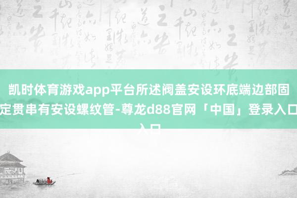 凯时体育游戏app平台所述阀盖安设环底端边部固定贯串有安设螺纹管-尊龙d88官网「中国」登录入口