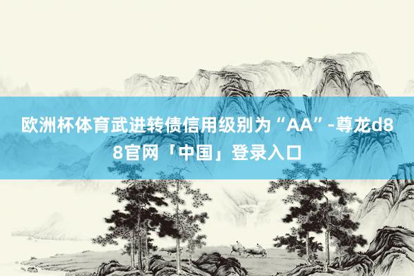 欧洲杯体育武进转债信用级别为“AA”-尊龙d88官网「中国」登录入口