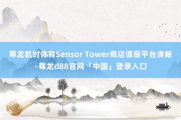 尊龙凯时体育Sensor Tower商店谍报平台清晰-尊龙d88官网「中国」登录入口