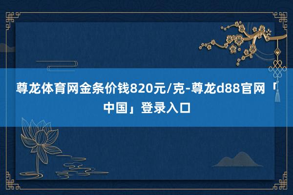 尊龙体育网金条价钱820元/克-尊龙d88官网「中国」登录入口