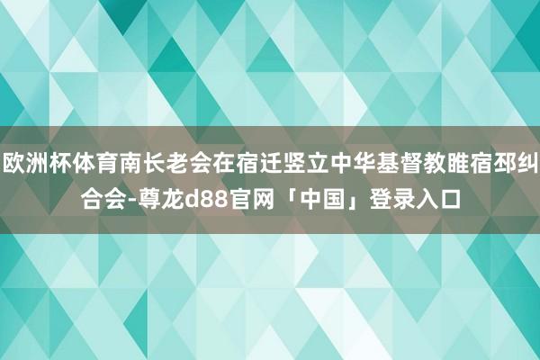 欧洲杯体育南长老会在宿迁竖立中华基督教睢宿邳纠合会-尊龙d88官网「中国」登录入口