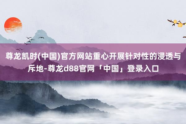 尊龙凯时(中国)官方网站重心开展针对性的浸透与斥地-尊龙d88官网「中国」登录入口