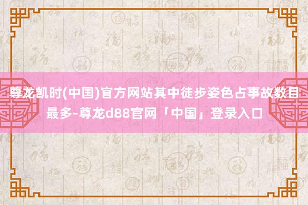 尊龙凯时(中国)官方网站其中徒步姿色占事故数目最多-尊龙d88官网「中国」登录入口