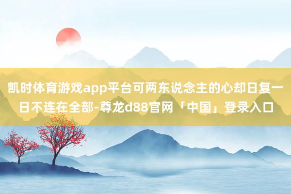 凯时体育游戏app平台可两东说念主的心却日复一日不连在全部-尊龙d88官网「中国」登录入口