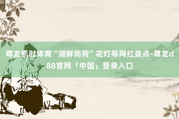 尊龙凯时体育“湖畔雨荷”花灯等网红景点-尊龙d88官网「中国」登录入口