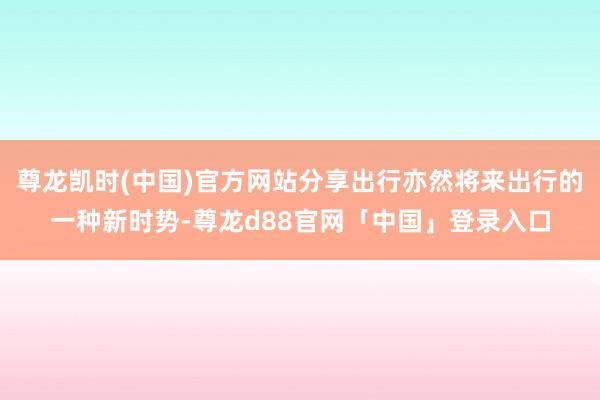 尊龙凯时(中国)官方网站分享出行亦然将来出行的一种新时势-尊龙d88官网「中国」登录入口
