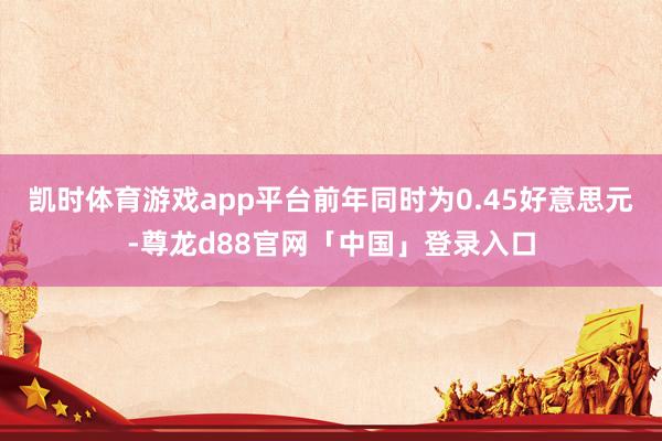 凯时体育游戏app平台前年同时为0.45好意思元-尊龙d88官网「中国」登录入口