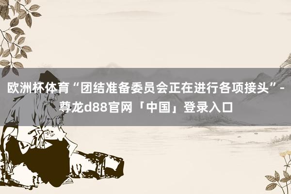 欧洲杯体育“团结准备委员会正在进行各项接头”-尊龙d88官网「中国」登录入口