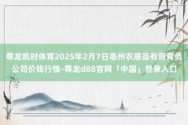 尊龙凯时体育2025年2月7日亳州农居品有限背负公司价钱行情-尊龙d88官网「中国」登录入口