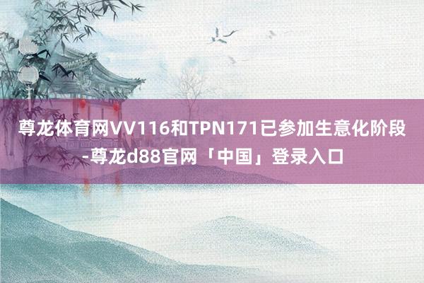尊龙体育网VV116和TPN171已参加生意化阶段-尊龙d88官网「中国」登录入口
