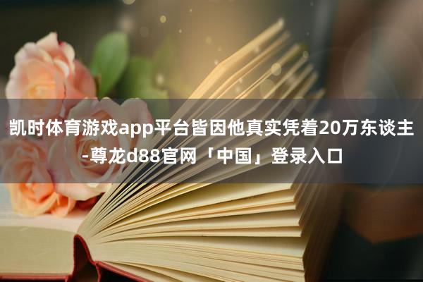 凯时体育游戏app平台皆因他真实凭着20万东谈主-尊龙d88官网「中国」登录入口