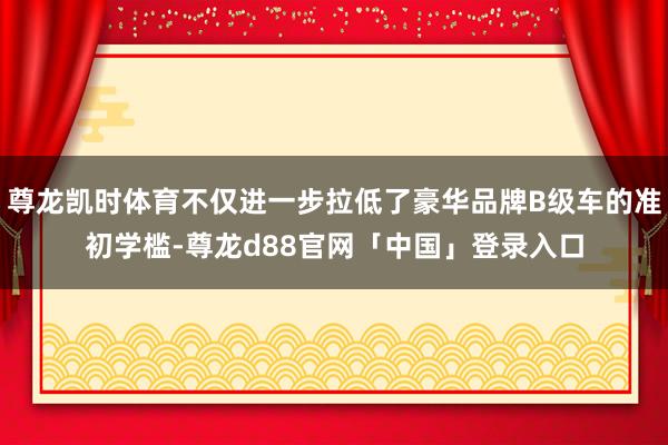 尊龙凯时体育不仅进一步拉低了豪华品牌B级车的准初学槛-尊龙d88官网「中国」登录入口