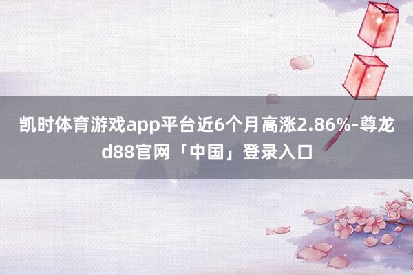凯时体育游戏app平台近6个月高涨2.86%-尊龙d88官网「中国」登录入口
