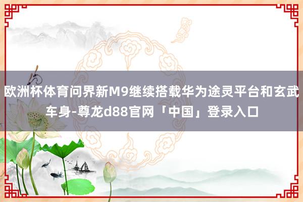 欧洲杯体育问界新M9继续搭载华为途灵平台和玄武车身-尊龙d88官网「中国」登录入口