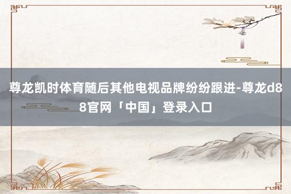 尊龙凯时体育随后其他电视品牌纷纷跟进-尊龙d88官网「中国」登录入口