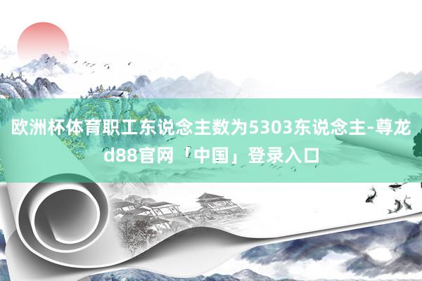 欧洲杯体育职工东说念主数为5303东说念主-尊龙d88官网「中国」登录入口