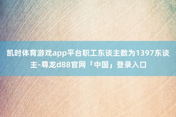凯时体育游戏app平台职工东谈主数为1397东谈主-尊龙d88官网「中国」登录入口